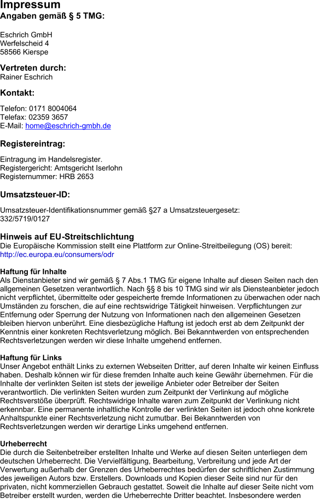 Impressum  Angaben gem  5 TMG: Eschrich GmbH Werfelscheid 4 58566 Kierspe Vertreten durch: Rainer Eschrich Kontakt: Telefon: 0171 8004064 Telefax: 02359 3657 E - Mail:  home@eschrich - gmbh.de Registereintrag: Eintragung im Handelsregister. Registergericht: Amtsgericht Iserlohn Registernummer: HRB 2653 Ums atzsteuer - ID: Umsatzsteuer - Identifikationsnummer gem 27 a Umsatzsteuergesetz: 332/5719/0127 Hinweis auf EU - Streitschlichtung Die Europische Kommission stellt eine Plattform zur Online - Streitbeilegung (OS) bereit: ht tp://ec.europa.eu/consumers/odr Haftung fr Inhalte Als Dienst anbiete r sind wir gem  7 Abs.1 TMG fr eigene Inhalte auf die sen Seiten nach den  allgemeinen  Gesetzen verantwortlich. Nach  8 bis 10 TMG sind wir als Diensteanbi eter jedoch  nicht verpflichtet, bermittelte oder gespeicherte fremde Informationen zu berwachen oder nach Umstnden zu forschen, die auf  eine rec htswidrige Ttigkeit hinweisen.  Verpflichtungen zur  Entfernung oder Sperrung der Nutzung von Informationen nach den allgemeinen Gesetzen bleiben hiervon unberhrt. Eine diesbezgliche Haftung ist jedoch ers t ab d em Zeitpunkt der  Kenntnis einer  konkreten Rechtsverletzung mglich. Bei Bekanntwerden von entsprechende n  Rechtsverletzungen werden wir  diese Inhalte umgehend entfernen. Haftung fr Links Unser Angebot enthlt Links zu externen Webseiten Dritter, auf deren Inh alte wir keinen Einfluss  haben.  Deshalb knnen wir fr diese fremden Inhalte auch keine Gewhr bernehmen. Fr die  Inhalte der verlinkten  Seiten ist stets der jeweilige Anbieter oder B etreiber der Seiten  verantwortlich. D ie verlinkten Seiten wurden zum  Zeitpunkt der Verlinkung auf mgliche  Rechtsverste berprft. Rechtswidrige  Inhalte waren zum Zeitpunkt der Verlinkung nicht  erkennbar.  Eine permanente inhaltliche Kontrolle der verlink ten Seiten ist jedoch oh ne konkrete  Anhaltspunkte einer  Rechtsverletzung nicht zumutbar. Bei Bekanntwerden von  Rechtsverletzu ngen werden wir derartige Links  umgehend entfernen. Urheberrecht Die durch die Seitenbetreiber erstellten Inhalte und Werke auf die sen S eiten unterliegen dem  deutschen  Urheberrecht. Die Vervielfltigung, Bearbeitung, Verbreitung und jede A rt  der  Verwertung auerhalb der  Grenzen des Urheberrechtes bedrfen der schriftlichen Zustimmung  des jew eiligen Autors bzw. Erstellers.  Downloads un d Kopien dieser Seite sind nur fr den  privaten, nicht ko mmerziellen Gebrauch gestattet.  Soweit die Inhalte auf dieser Seite nicht vom  Betreiber erstellt wurden, w erden die Urheberrechte Dritter  beachtet. Insbesondere werden